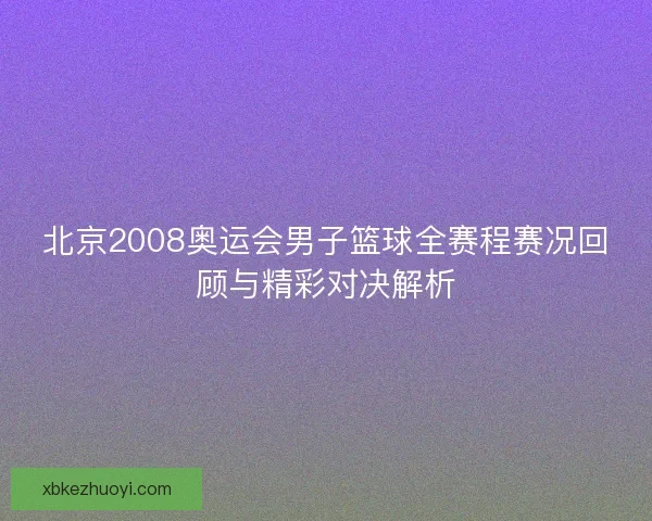 北京2008奥运会男子篮球全赛程赛况回顾与精彩对决解析