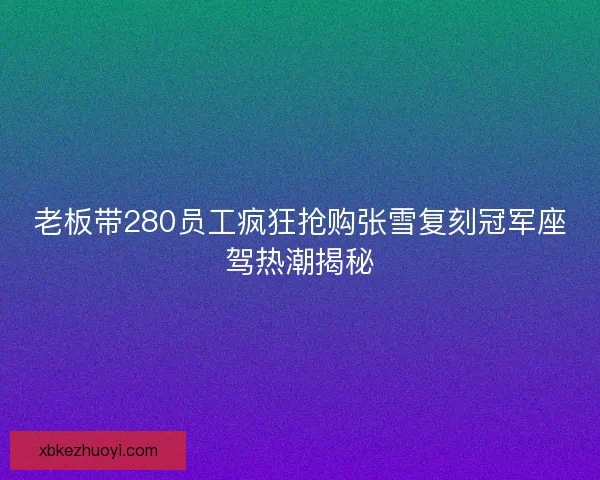 老板带280员工疯狂抢购张雪复刻冠军座驾热潮揭秘